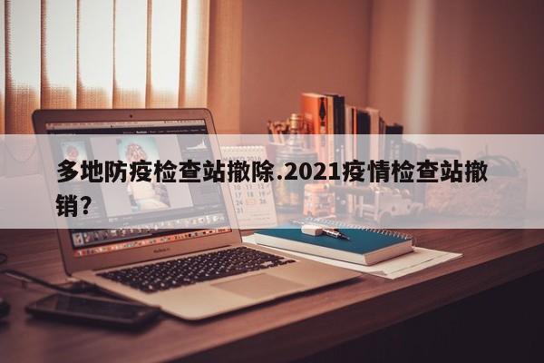 多地防疫检查站撤除.2021疫情检查站撤销?