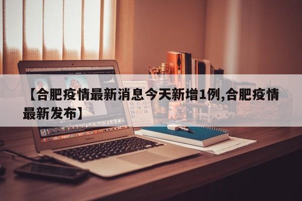 【合肥疫情最新消息今天新增1例,合肥疫情最新发布】